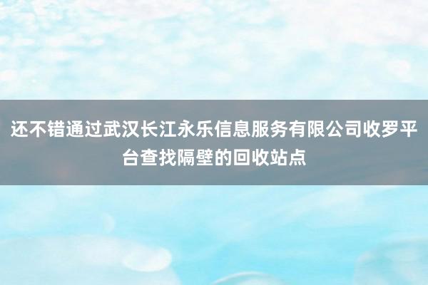 还不错通过武汉长江永乐信息服务有限公司收罗平台查找隔壁的回收站点
